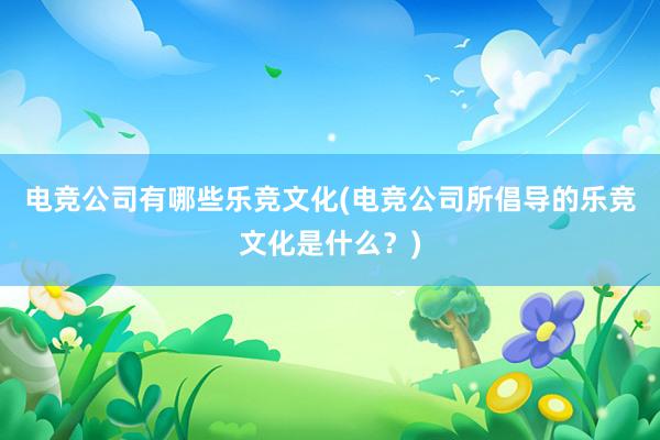 电竞公司有哪些乐竞文化(电竞公司所倡导的乐竞文化是什么？)