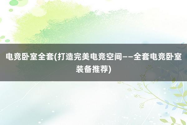 电竞卧室全套(打造完美电竞空间——全套电竞卧室装备推荐)