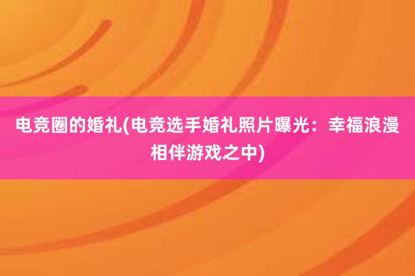 电竞圈的婚礼(电竞选手婚礼照片曝光：幸福浪漫相伴游戏之中)