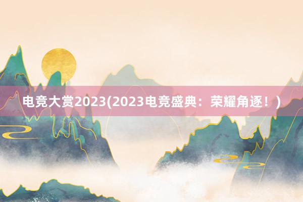 电竞大赏2023(2023电竞盛典：荣耀角逐！)