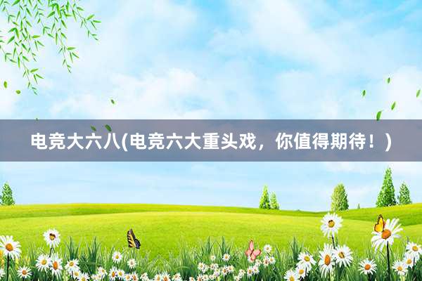 电竞大六八(电竞六大重头戏，你值得期待！)