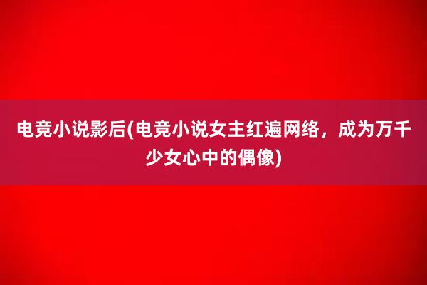 电竞小说影后(电竞小说女主红遍网络，成为万千少女心中的偶像)