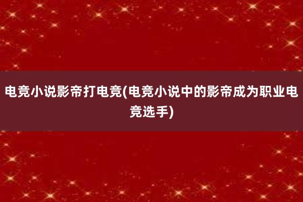 电竞小说影帝打电竞(电竞小说中的影帝成为职业电竞选手)