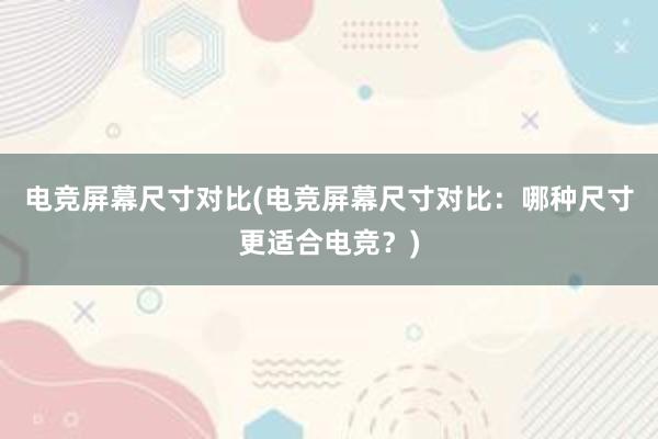 电竞屏幕尺寸对比(电竞屏幕尺寸对比：哪种尺寸更适合电竞？)