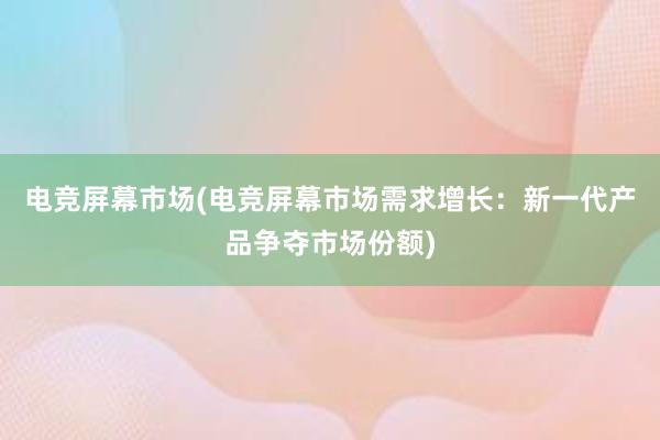 电竞屏幕市场(电竞屏幕市场需求增长：新一代产品争夺市场份额)