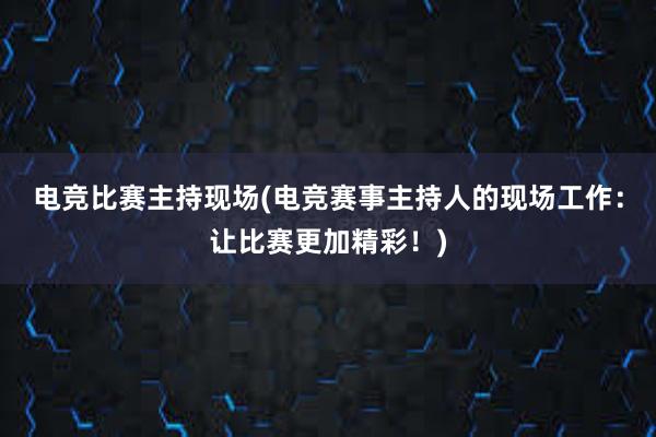 电竞比赛主持现场(电竞赛事主持人的现场工作：让比赛更加精彩！)