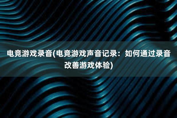 电竞游戏录音(电竞游戏声音记录：如何通过录音改善游戏体验)