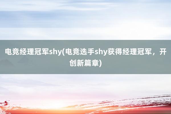 电竞经理冠军shy(电竞选手shy获得经理冠军，开创新篇章)