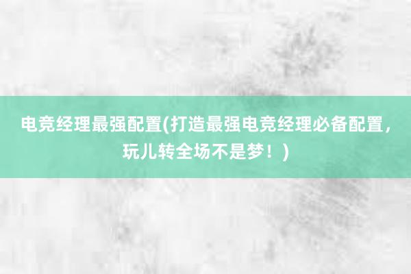 电竞经理最强配置(打造最强电竞经理必备配置，玩儿转全场不是梦！)