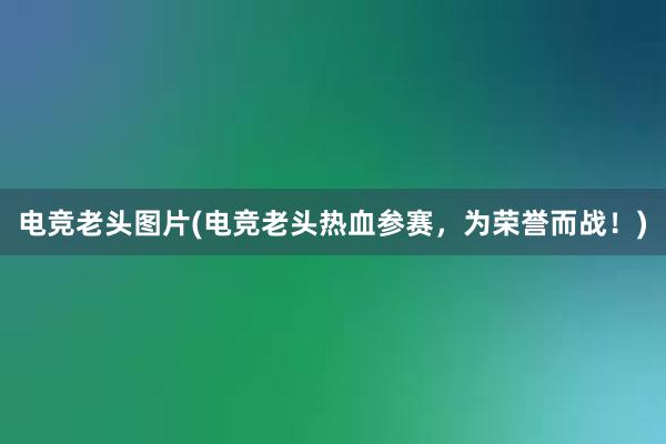 电竞老头图片(电竞老头热血参赛，为荣誉而战！)