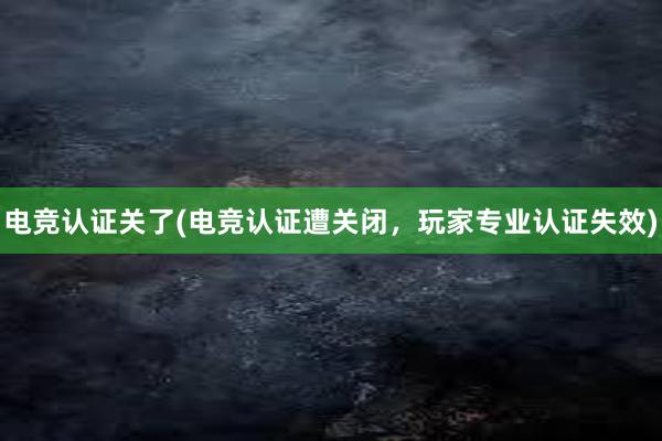 电竞认证关了(电竞认证遭关闭，玩家专业认证失效)