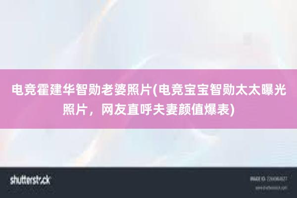 电竞霍建华智勋老婆照片(电竞宝宝智勋太太曝光照片，网友直呼夫妻颜值爆表)