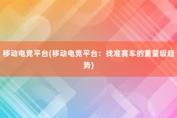 移动电竞平台(移动电竞平台：找准赛车的重量级趋势)