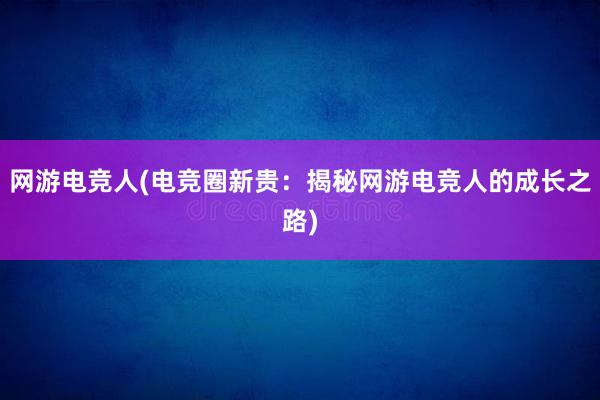 网游电竞人(电竞圈新贵：揭秘网游电竞人的成长之路)