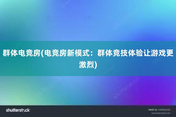 群体电竞房(电竞房新模式：群体竞技体验让游戏更激烈)