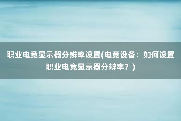 职业电竞显示器分辨率设置(电竞设备：如何设置职业电竞显示器分辨率？)