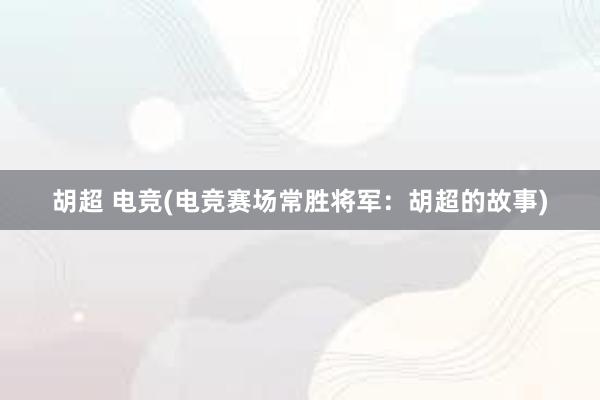 胡超 电竞(电竞赛场常胜将军：胡超的故事)