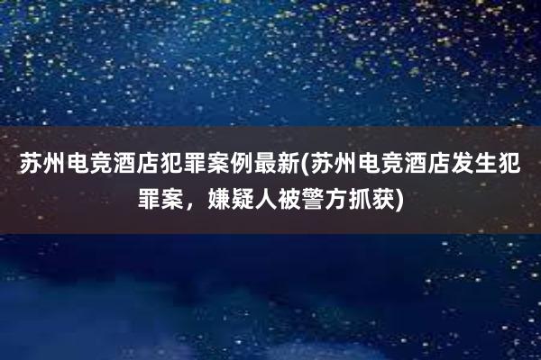 苏州电竞酒店犯罪案例最新(苏州电竞酒店发生犯罪案，嫌疑人被警方抓获)