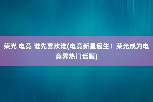 荣光 电竞 谁先喜欢谁(电竞新星诞生！荣光成为电竞界热门话题)