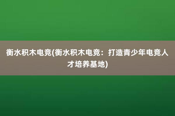 衡水积木电竞(衡水积木电竞：打造青少年电竞人才培养基地)