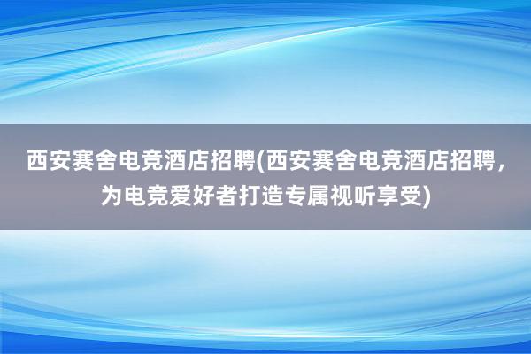 西安赛舍电竞酒店招聘(西安赛舍电竞酒店招聘，为电竞爱好者打造专属视听享受)