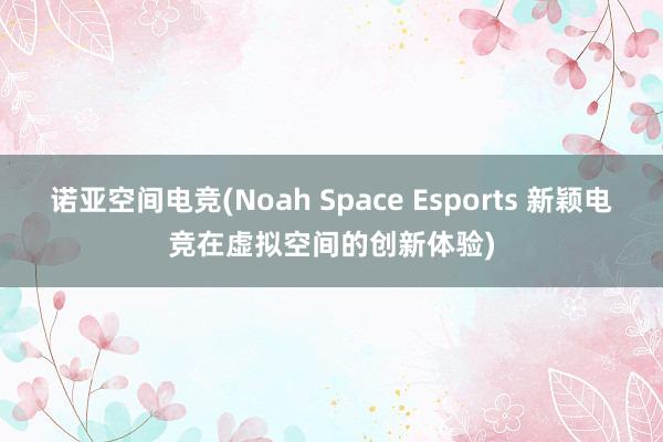 诺亚空间电竞(Noah Space Esports 新颖电竞在虚拟空间的创新体验)