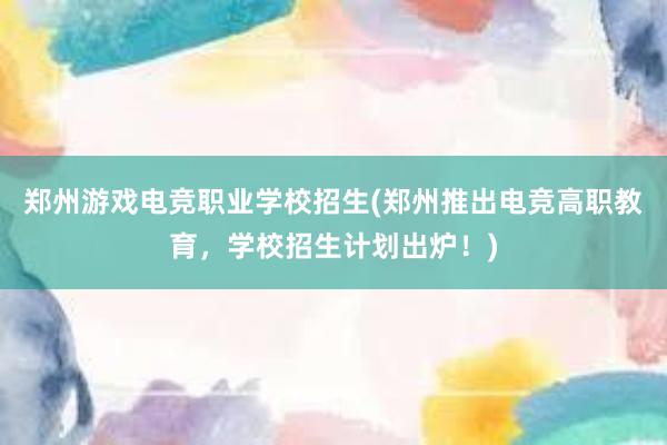 郑州游戏电竞职业学校招生(郑州推出电竞高职教育，学校招生计划出炉！)