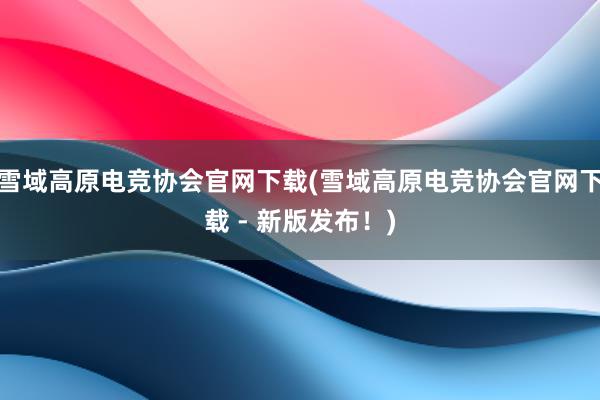 雪域高原电竞协会官网下载(雪域高原电竞协会官网下载 - 新版发布！)