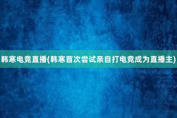 韩寒电竞直播(韩寒首次尝试亲自打电竞成为直播主)