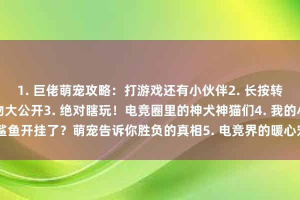 1. 巨佬萌宠攻略：打游戏还有小伙伴2. 长按转发！战队领袖的秘密宠物大公开3. 绝对瞎玩！电竞圈里的神犬神猫们4. 我的小鲨鱼开挂了？萌宠告诉你胜负的真相5. 电竞界的暖心宠主：养宠有道，陪你玩到老