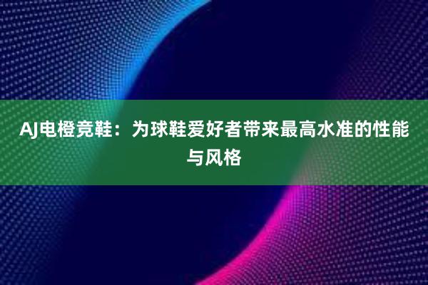 AJ电橙竞鞋：为球鞋爱好者带来最高水准的性能与风格