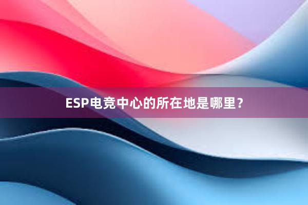 ESP电竞中心的所在地是哪里？