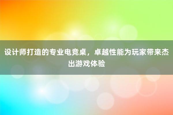 设计师打造的专业电竞桌，卓越性能为玩家带来杰出游戏体验