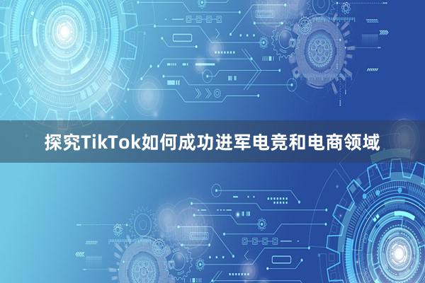 探究TikTok如何成功进军电竞和电商领域