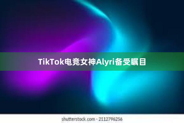 TikTok电竞女神Alyri备受瞩目