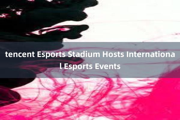 tencent Esports Stadium Hosts International Esports Events