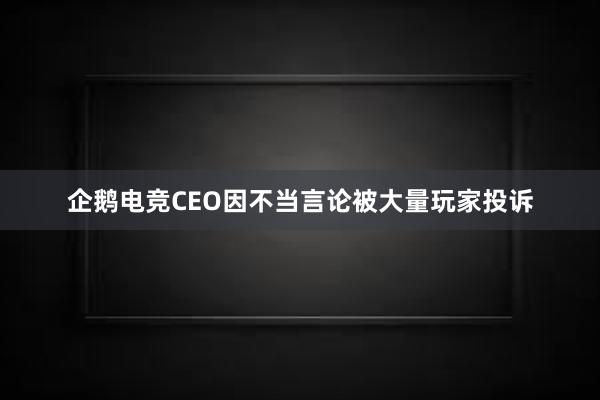 企鹅电竞CEO因不当言论被大量玩家投诉