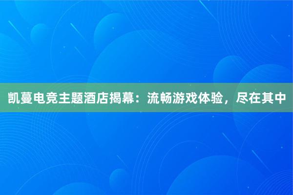 凯蔓电竞主题酒店揭幕：流畅游戏体验，尽在其中