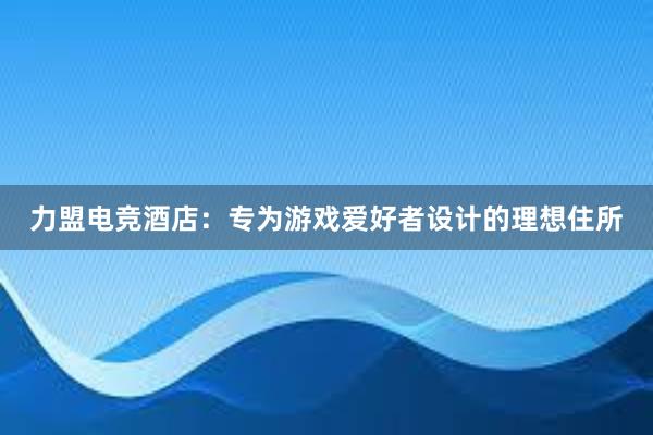 力盟电竞酒店：专为游戏爱好者设计的理想住所