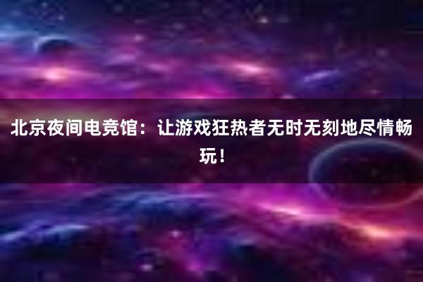 北京夜间电竞馆：让游戏狂热者无时无刻地尽情畅玩！