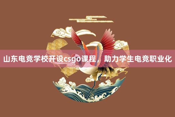 山东电竞学校开设csgo课程，助力学生电竞职业化