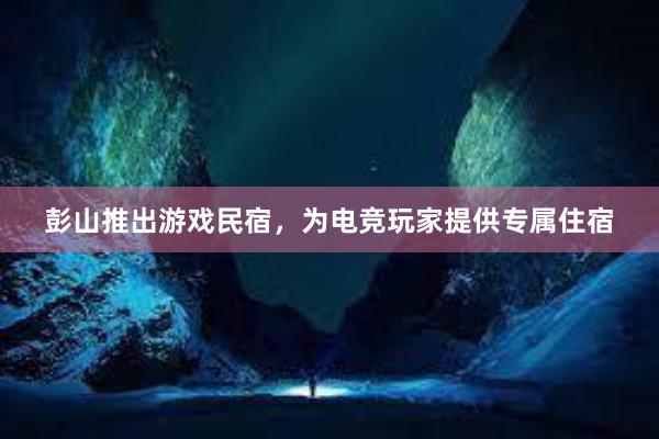 彭山推出游戏民宿，为电竞玩家提供专属住宿