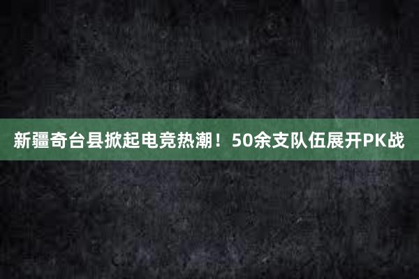 新疆奇台县掀起电竞热潮！50余支队伍展开PK战