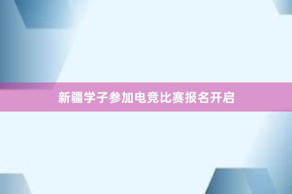 新疆学子参加电竞比赛报名开启