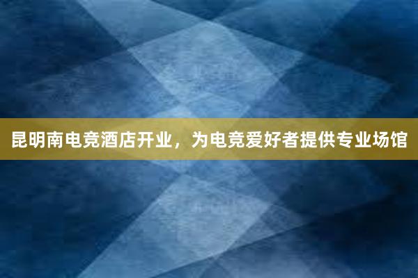 昆明南电竞酒店开业，为电竞爱好者提供专业场馆