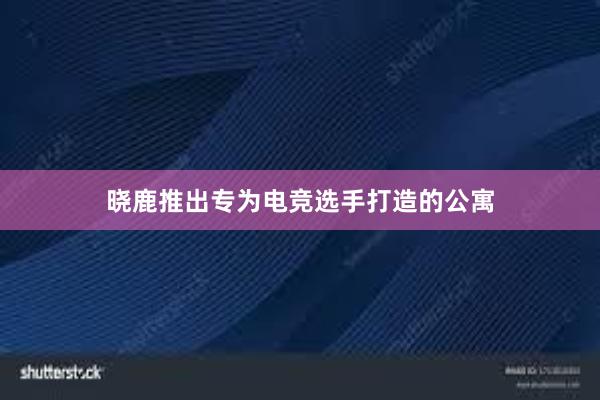 晓鹿推出专为电竞选手打造的公寓