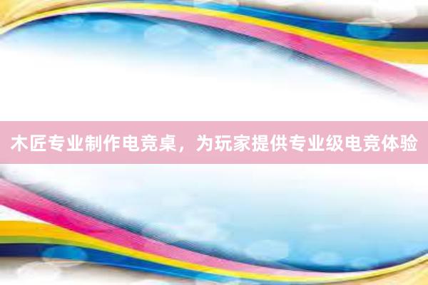 木匠专业制作电竞桌，为玩家提供专业级电竞体验