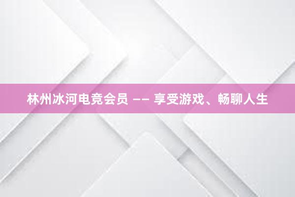 林州冰河电竞会员 —— 享受游戏、畅聊人生