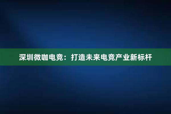 深圳微咖电竞：打造未来电竞产业新标杆