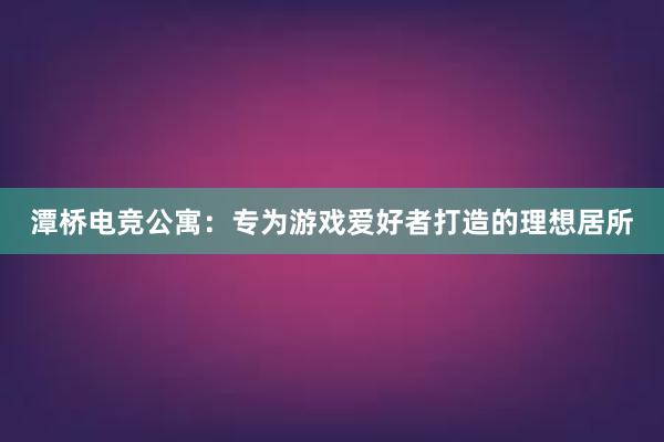 潭桥电竞公寓：专为游戏爱好者打造的理想居所